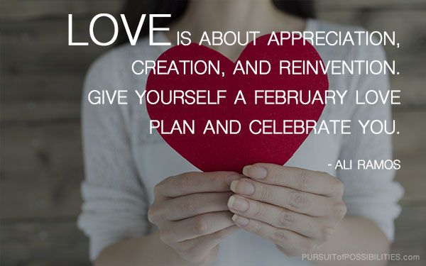It's love month! Love is about appreciation, creation, and reinvention. Give yourself a February Love plan and celebrate you. ~ Ali Ramos - Pursuit of Possibilities